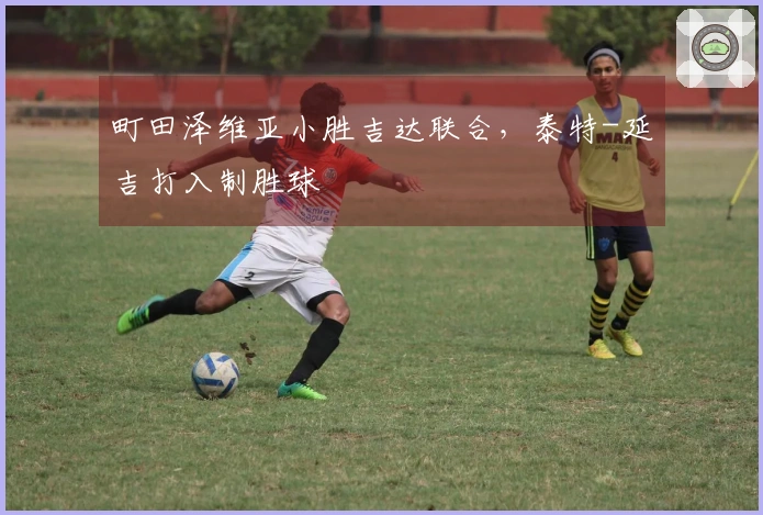 町田泽维亚小胜吉达联合，泰特-延吉打入制胜球