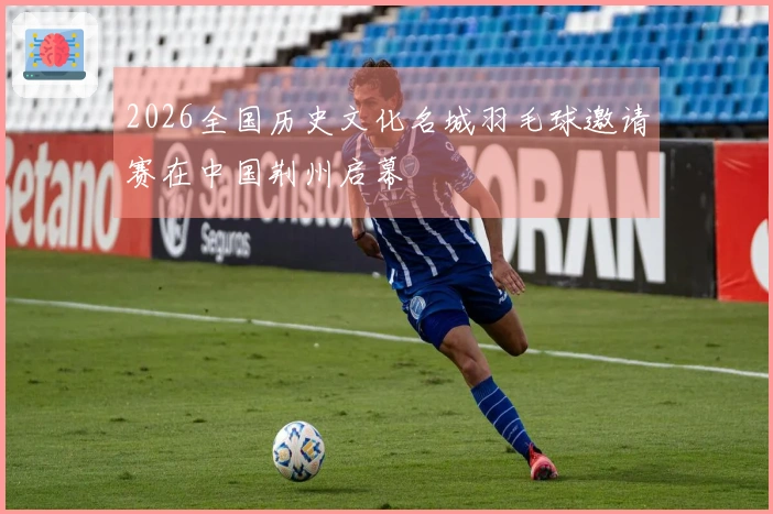 2026全国历史文化名城羽毛球邀请赛在中国荆州启幕