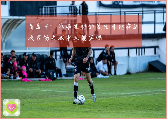 乌度卡：范弗里特的复出可能在这次客场之旅中未能实现