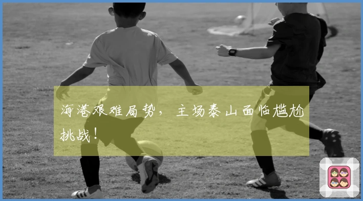 海港艰难局势，主场泰山面临尴尬挑战！