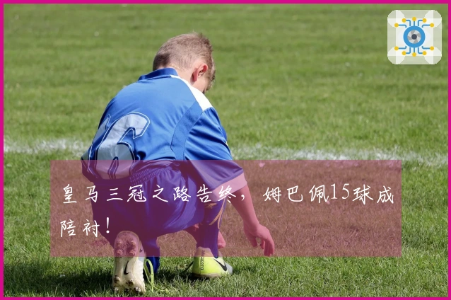 皇马三冠之路告终，姆巴佩15球成陪衬！