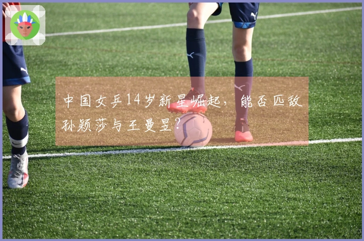 中国女乒14岁新星崛起，能否匹敌孙颖莎与王曼昱？