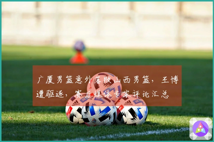 广厦男篮意外落败山西男篮，王博遭驱逐，赛后媒体专家评论汇总