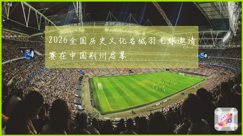 2026全国历史文化名城羽毛球邀请赛在中国荆州启幕