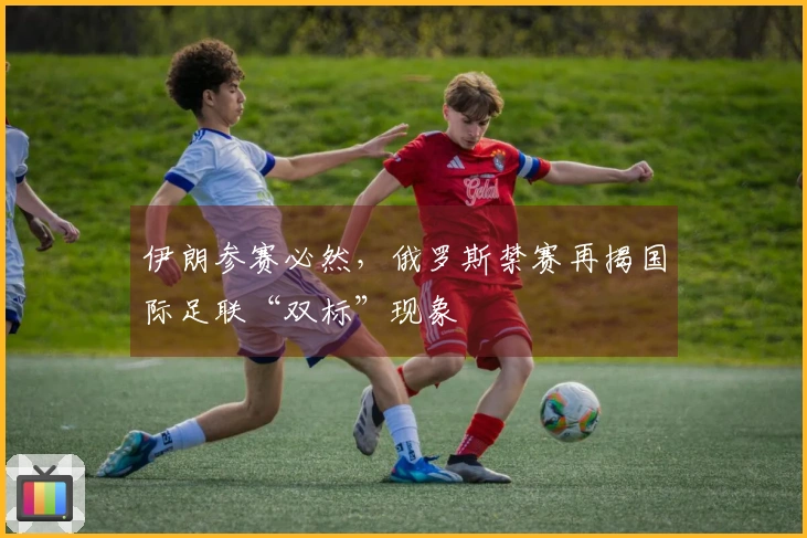 伊朗参赛必然，俄罗斯禁赛再揭国际足联“双标”现象