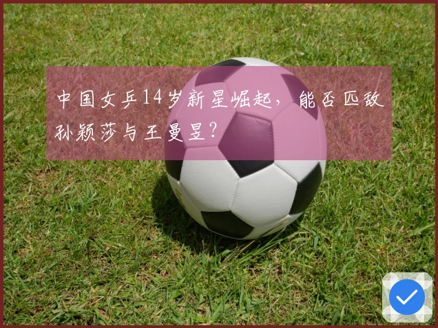 中国女乒14岁新星崛起，能否匹敌孙颖莎与王曼昱？