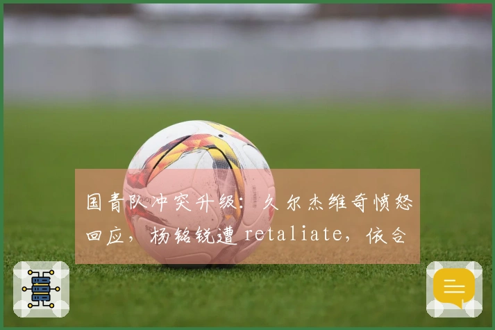国青队冲突升级：久尔杰维奇愤怒回应，杨铭锐遭 retaliate，依合散染黄牌
