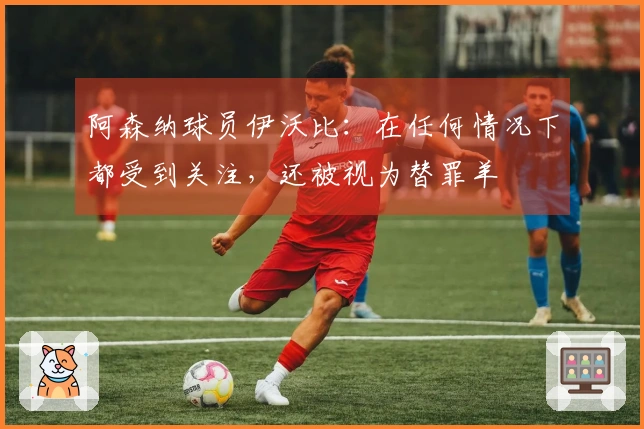 阿森纳球员伊沃比：在任何情况下都受到关注，还被视为替罪羊