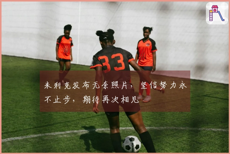 米利克发布无奈照片，坚信努力永不止步，期待再次相见