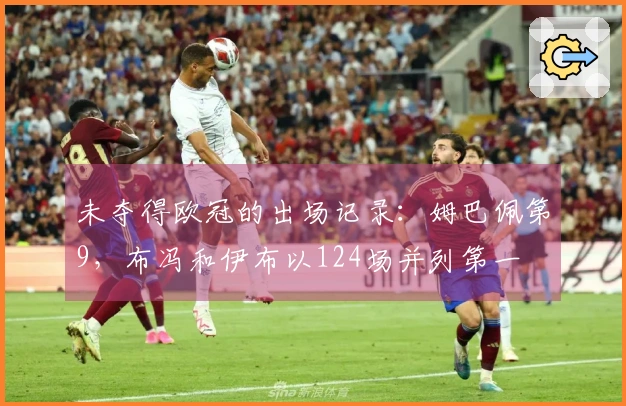 未夺得欧冠的出场记录：姆巴佩第9，布冯和伊布以124场并列第一