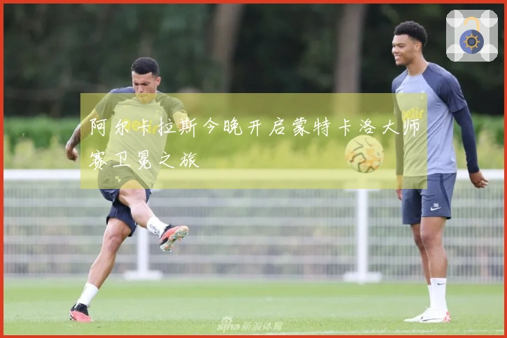 阿尔卡拉斯今晚开启蒙特卡洛大师赛卫冕之旅