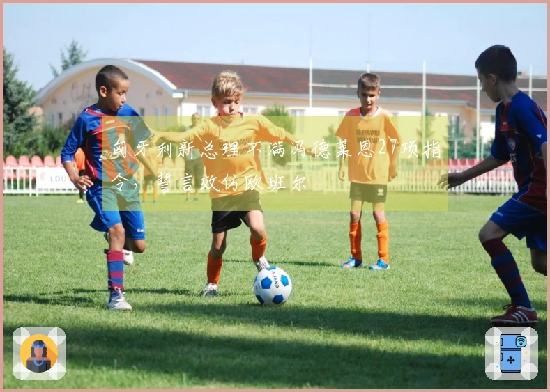 匈牙利新总理不满冯德莱恩27项指令，誓言效仿欧班尔