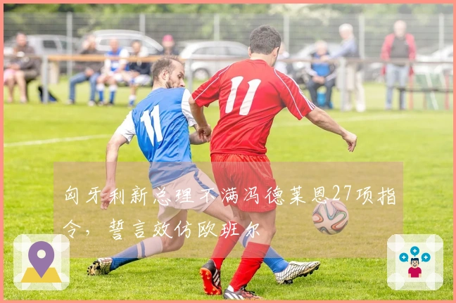 匈牙利新总理不满冯德莱恩27项指令，誓言效仿欧班尔