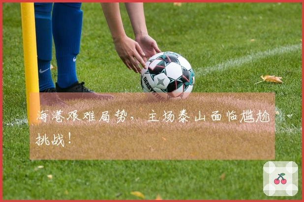 海港艰难局势，主场泰山面临尴尬挑战！