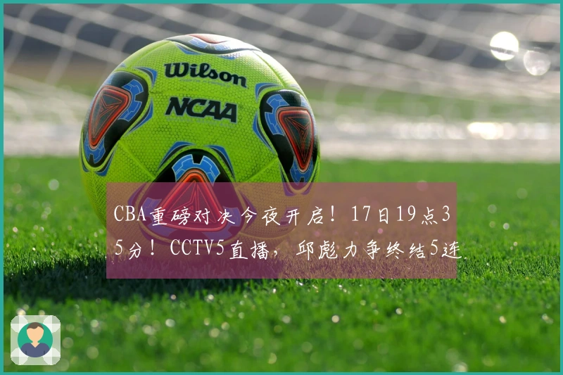 CBA重磅对决今夜开启！17日19点35分！CCTV5直播，邱彪力争终结5连败