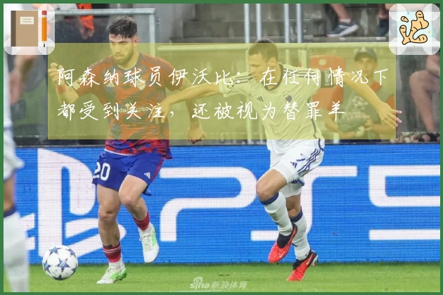 阿森纳球员伊沃比：在任何情况下都受到关注，还被视为替罪羊