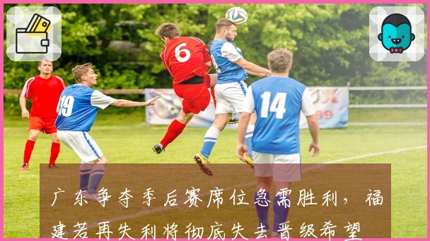 广东争夺季后赛席位急需胜利，福建若再失利将彻底失去晋级希望
