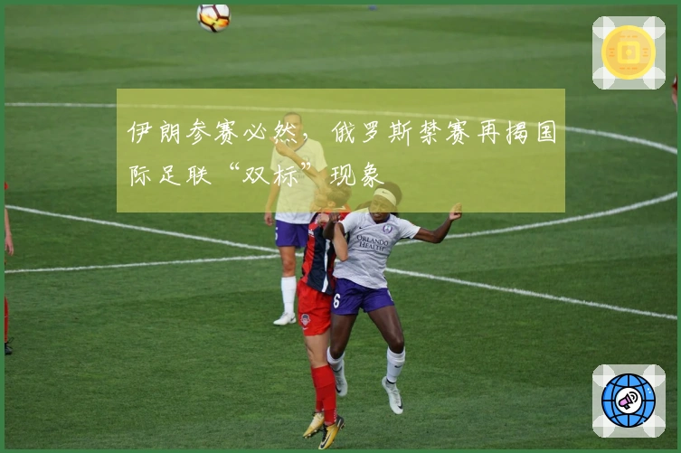 伊朗参赛必然，俄罗斯禁赛再揭国际足联“双标”现象