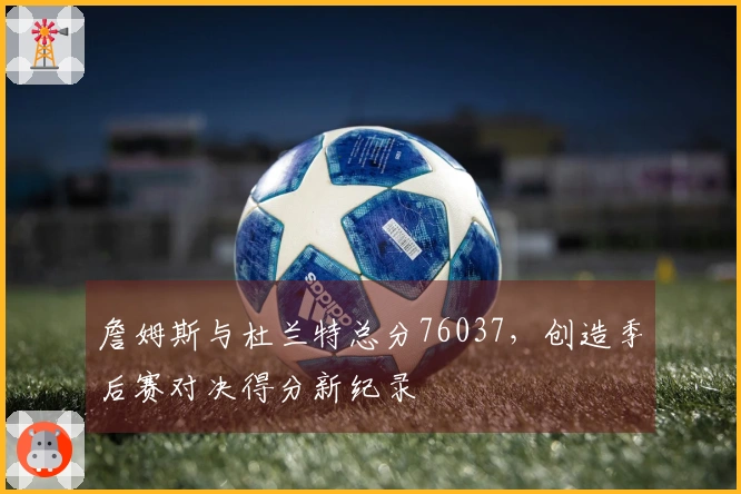 詹姆斯与杜兰特总分76037，创造季后赛对决得分新纪录